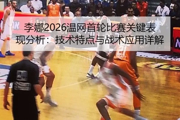 李娜2026温网首轮比赛关键表现分析：技术特点与战术应用详解